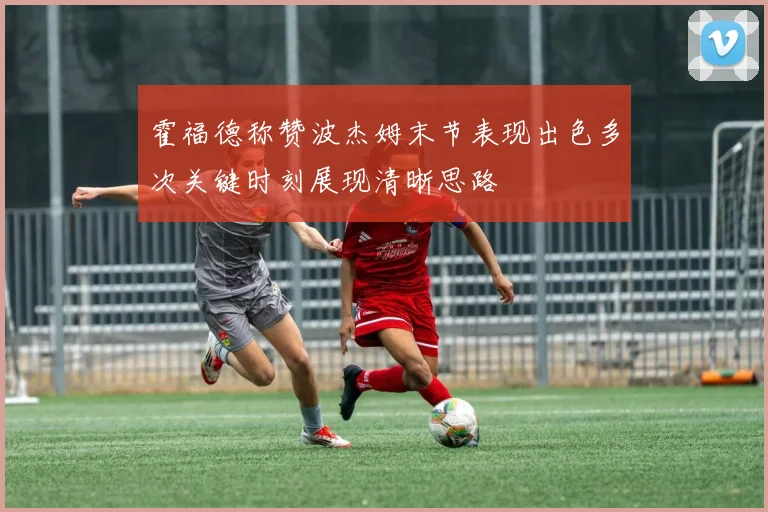霍福德称赞波杰姆末节表现出色多次关键时刻展现清晰思路
