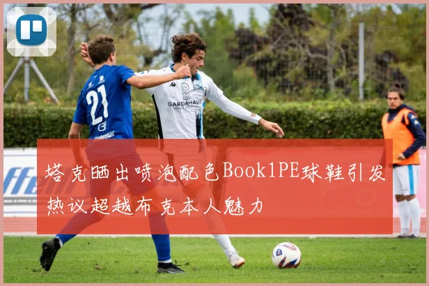 塔克晒出喷泡配色Book1PE球鞋引发热议超越布克本人魅力