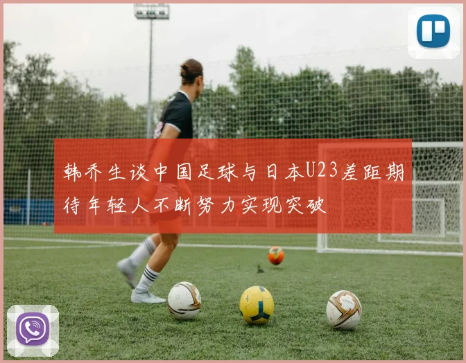 韩乔生谈中国足球与日本U23差距期待年轻人不断努力实现突破