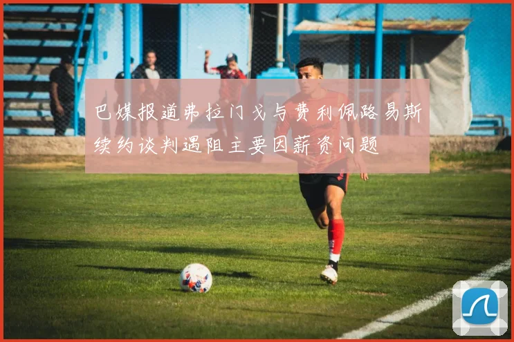 巴媒报道弗拉门戈与费利佩路易斯续约谈判遇阻主要因薪资问题