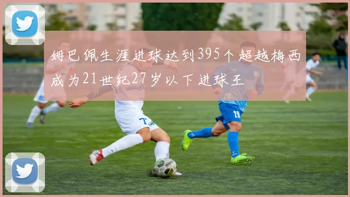 姆巴佩生涯进球达到395个超越梅西成为21世纪27岁以下进球王