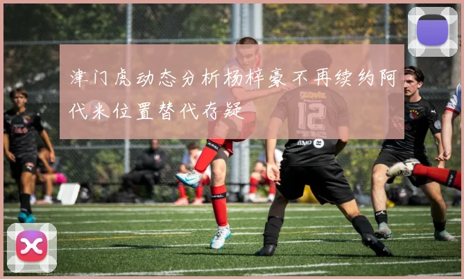 津门虎动态分析杨梓豪不再续约阿代米位置替代存疑