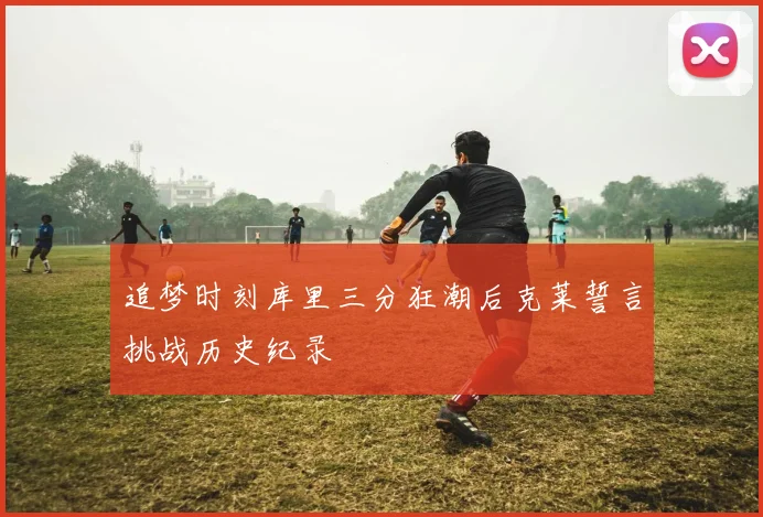 追梦时刻库里三分狂潮后克莱誓言挑战历史纪录