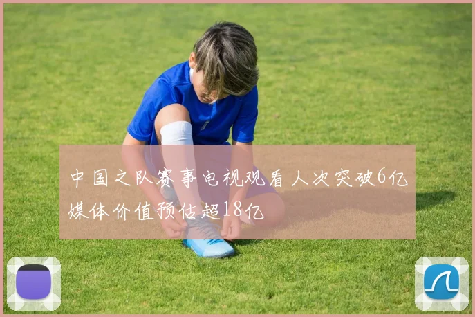中国之队赛事电视观看人次突破6亿媒体价值预估超18亿